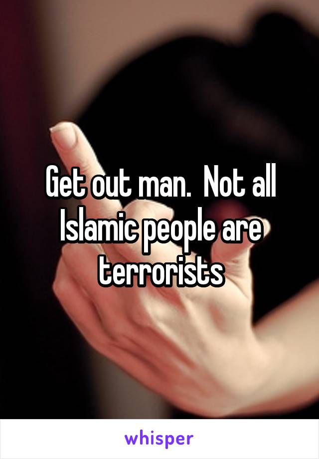 Get out man.  Not all Islamic people are terrorists