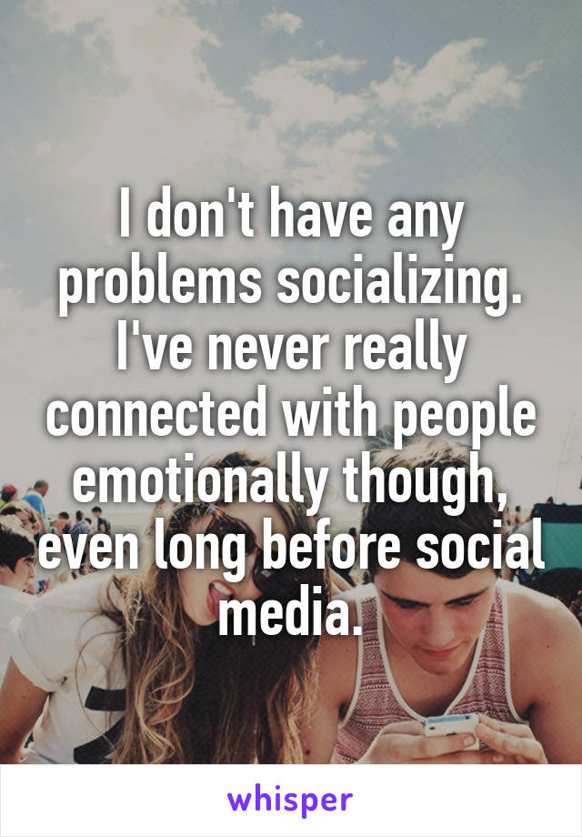 I don't have any problems socializing. I've never really connected with people emotionally though, even long before social media.