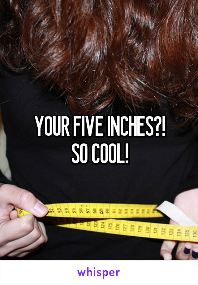 YOUR FIVE INCHES?!
SO COOL!