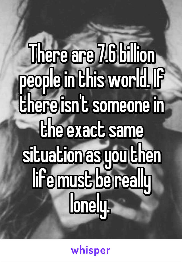 There are 7.6 billion people in this world. If there isn't someone in the exact same situation as you then life must be really lonely. 