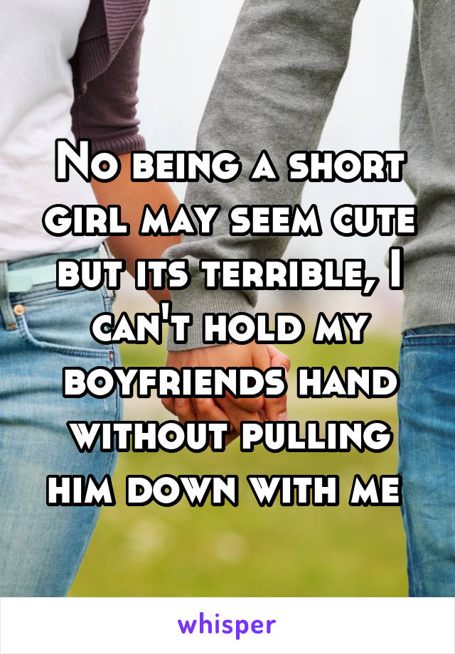 No being a short girl may seem cute but its terrible, I can't hold my boyfriends hand without pulling him down with me 