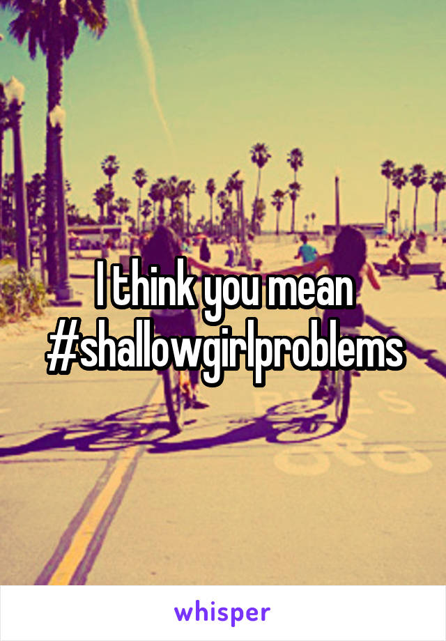 I think you mean #shallowgirlproblems