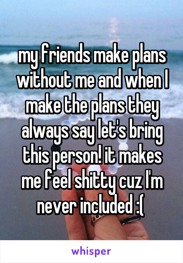 my friends make plans without me and when I make the plans they always say let's bring this person! it makes me feel shitty cuz I'm never included :( 