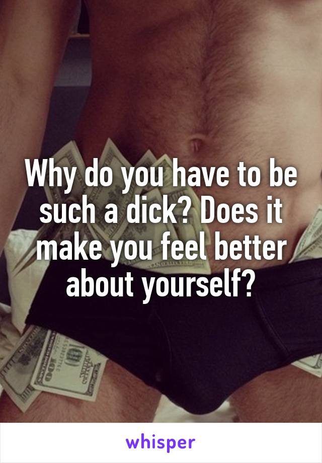 Why do you have to be such a dick? Does it make you feel better about yourself?