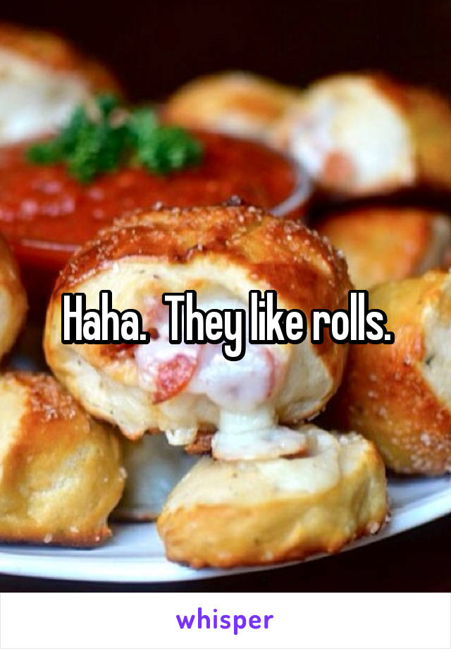 Haha.  They like rolls.