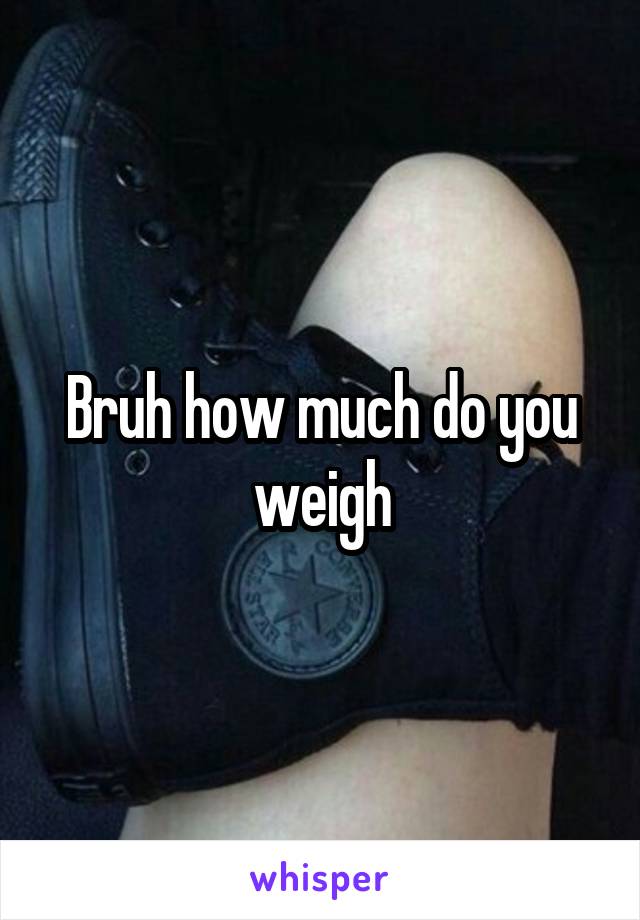 Bruh how much do you weigh