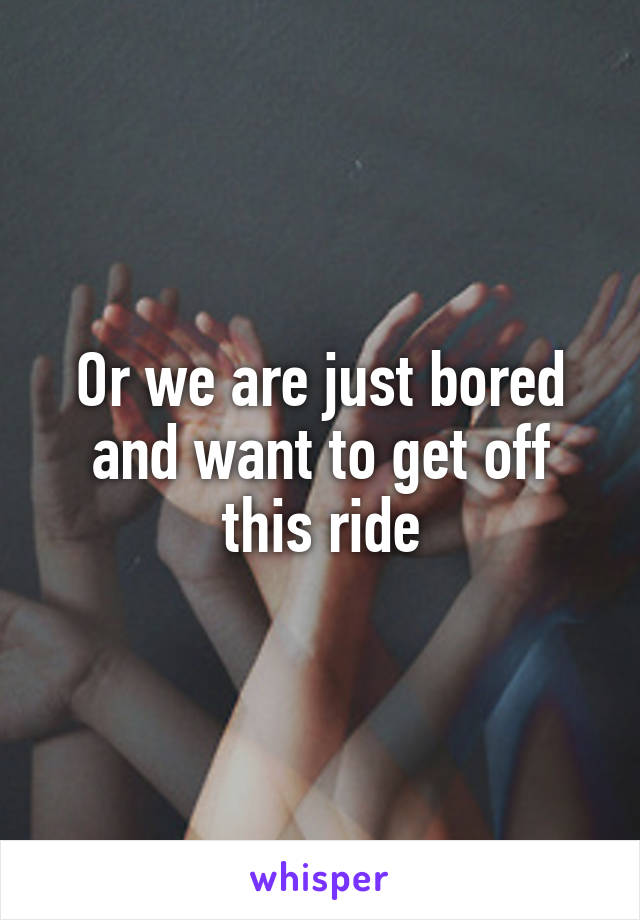 Or we are just bored and want to get off this ride