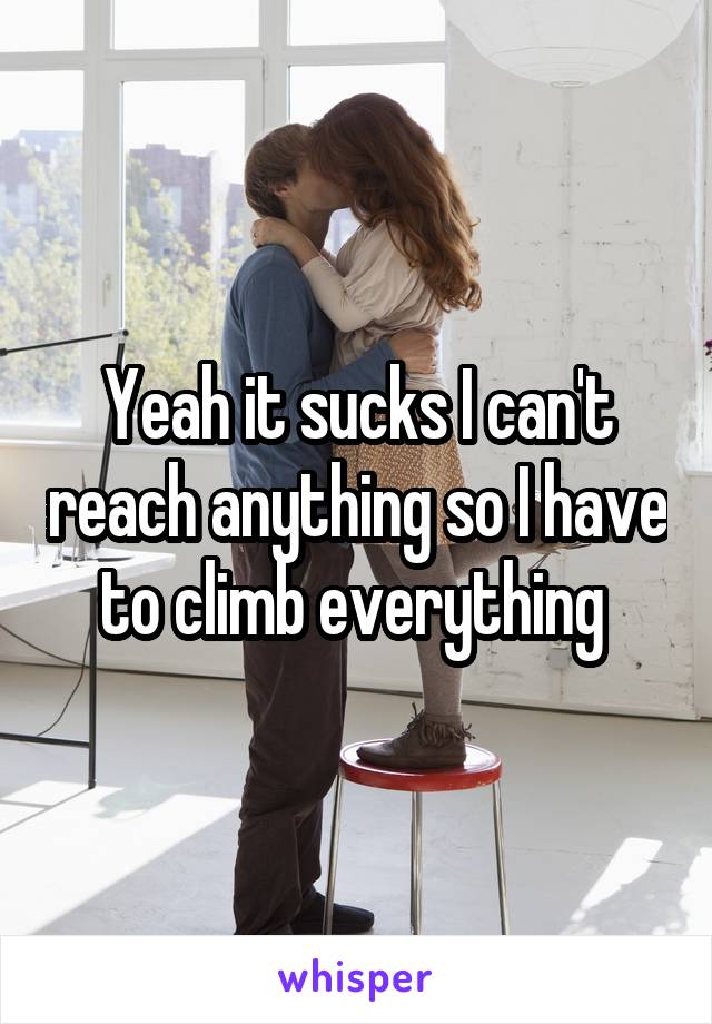 Yeah it sucks I can't reach anything so I have to climb everything 