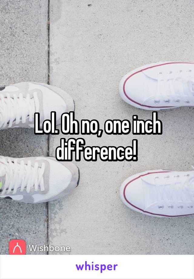 Lol. Oh no, one inch difference! 