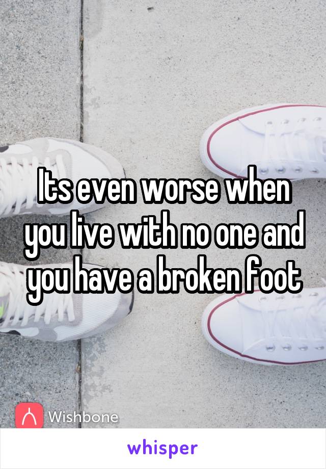 Its even worse when you live with no one and you have a broken foot