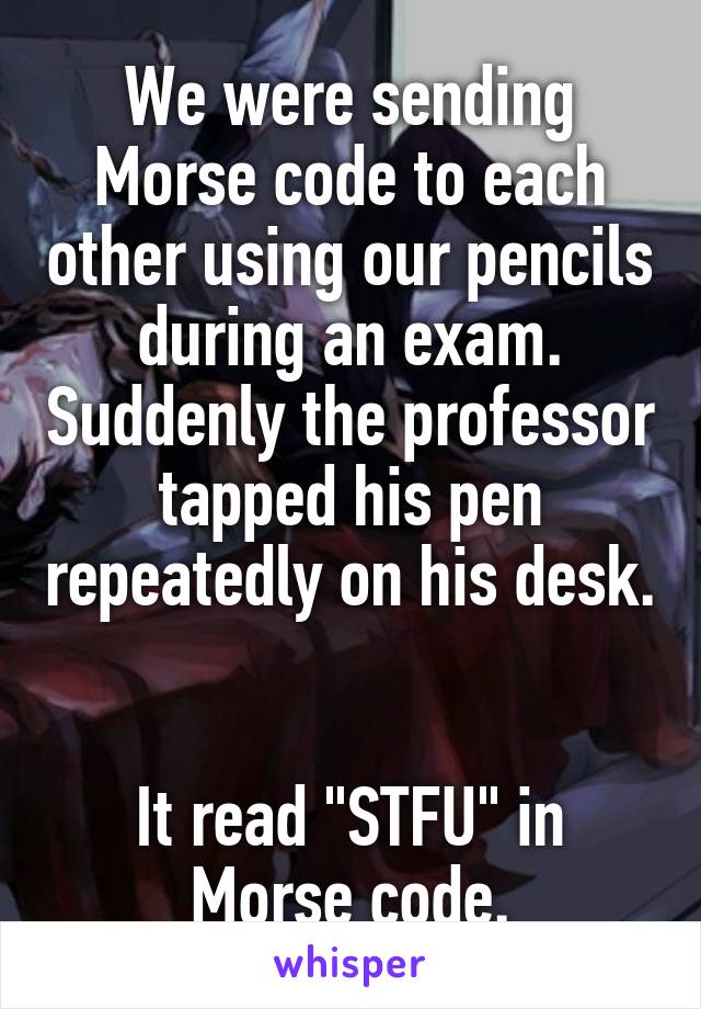 We were sending Morse code to each other using our pencils during an exam. Suddenly the professor tapped his pen repeatedly on his desk. 

It read "STFU" in Morse code.