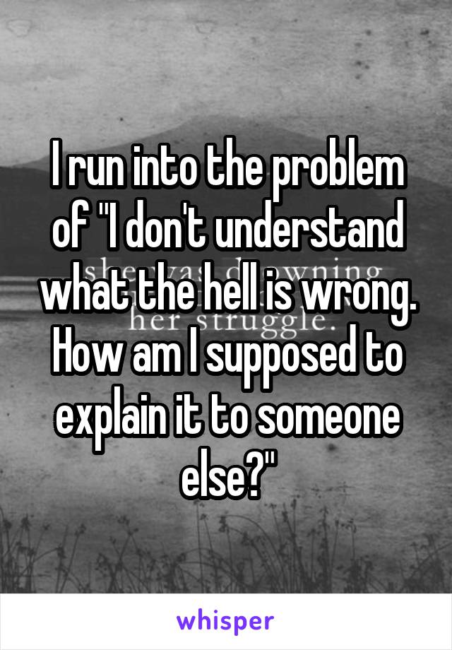 I run into the problem of "I don't understand what the hell is wrong. How am I supposed to explain it to someone else?"