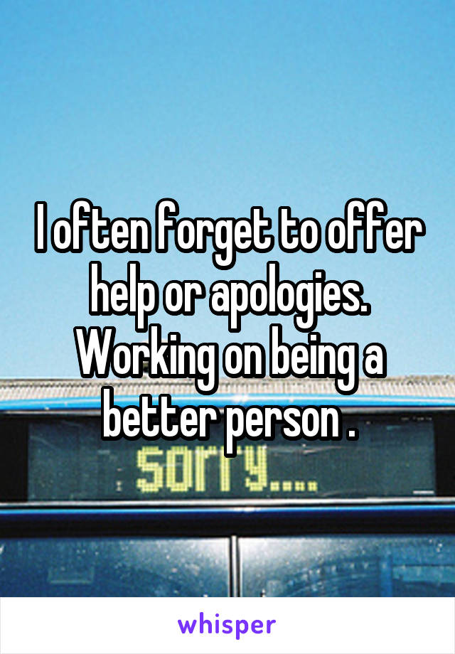 I often forget to offer help or apologies. Working on being a better person .