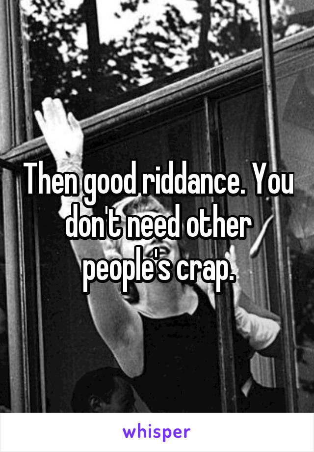 Then good riddance. You don't need other people's crap.