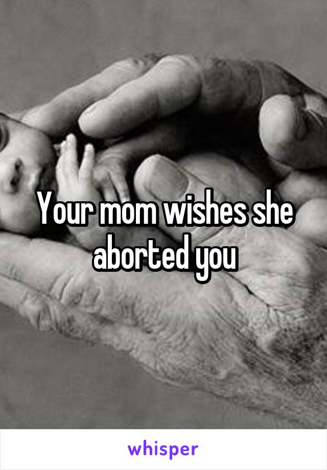 Your mom wishes she aborted you