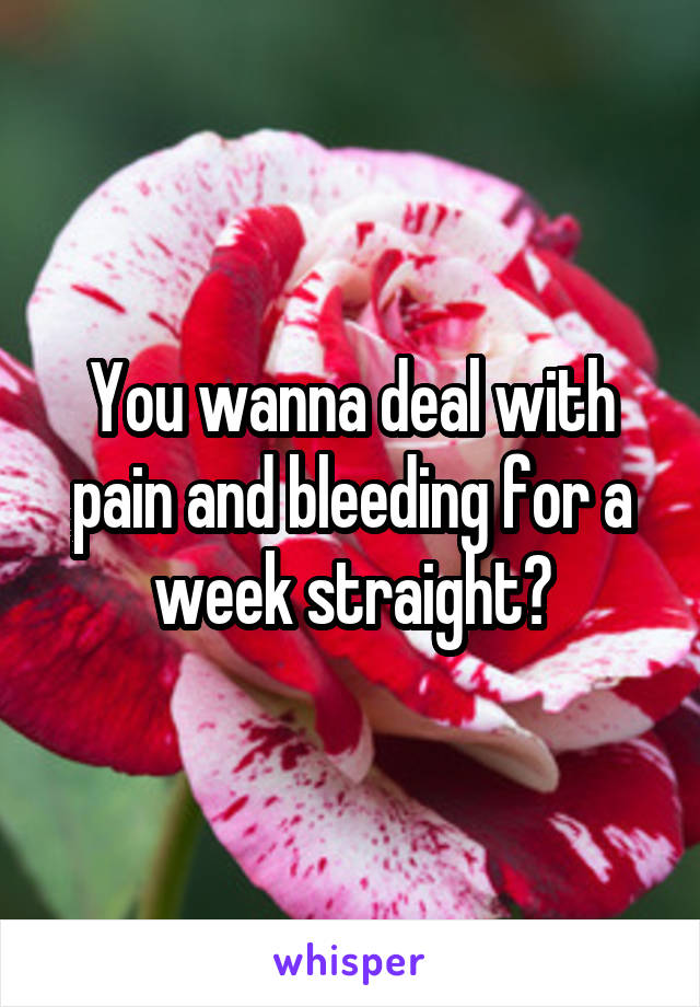 You wanna deal with pain and bleeding for a week straight?