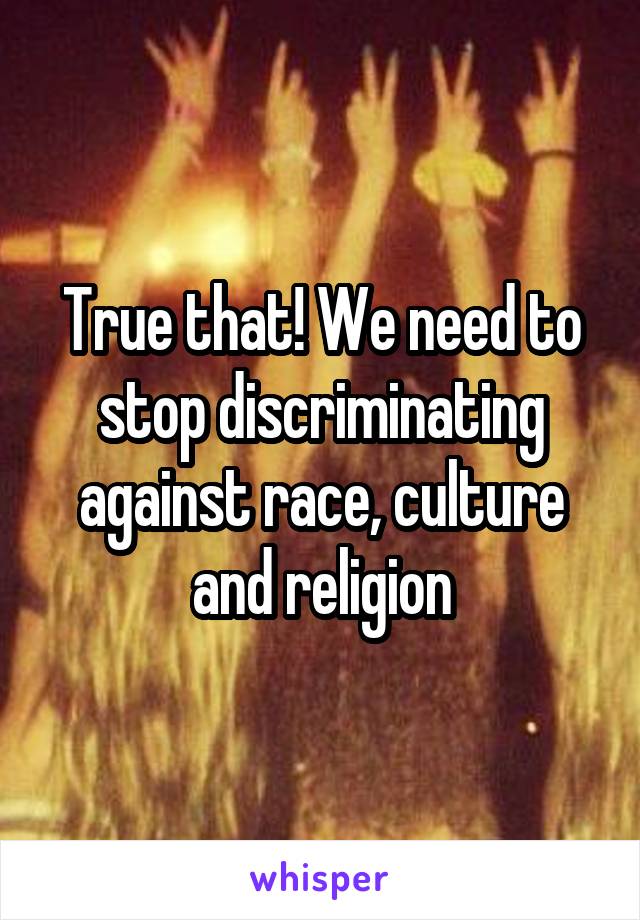 True that! We need to stop discriminating against race, culture and religion