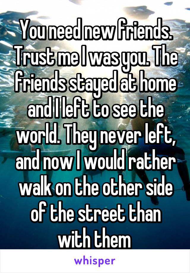 You need new friends. Trust me I was you. The friends stayed at home and I left to see the world. They never left, and now I would rather walk on the other side of the street than with them 