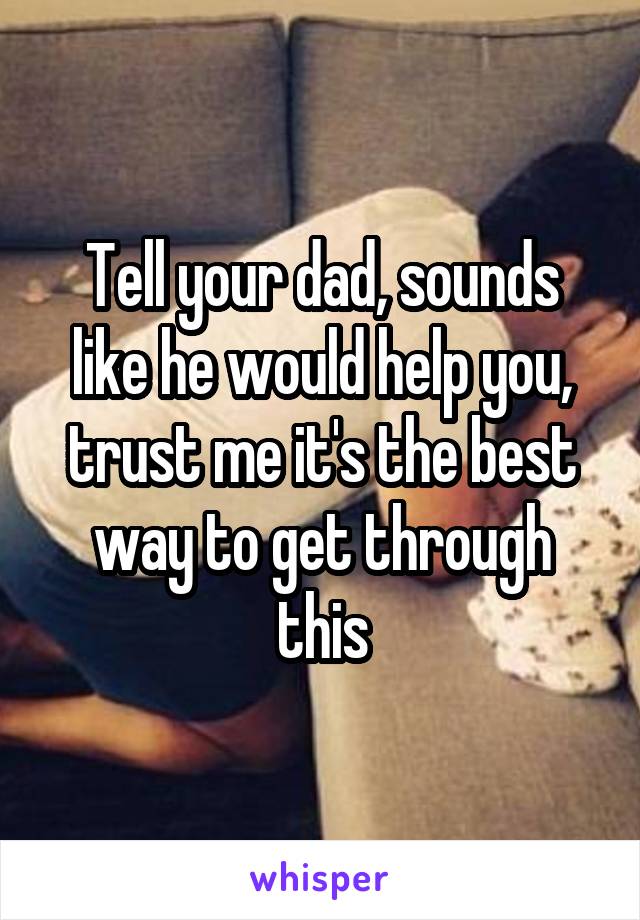 Tell your dad, sounds like he would help you, trust me it's the best way to get through this