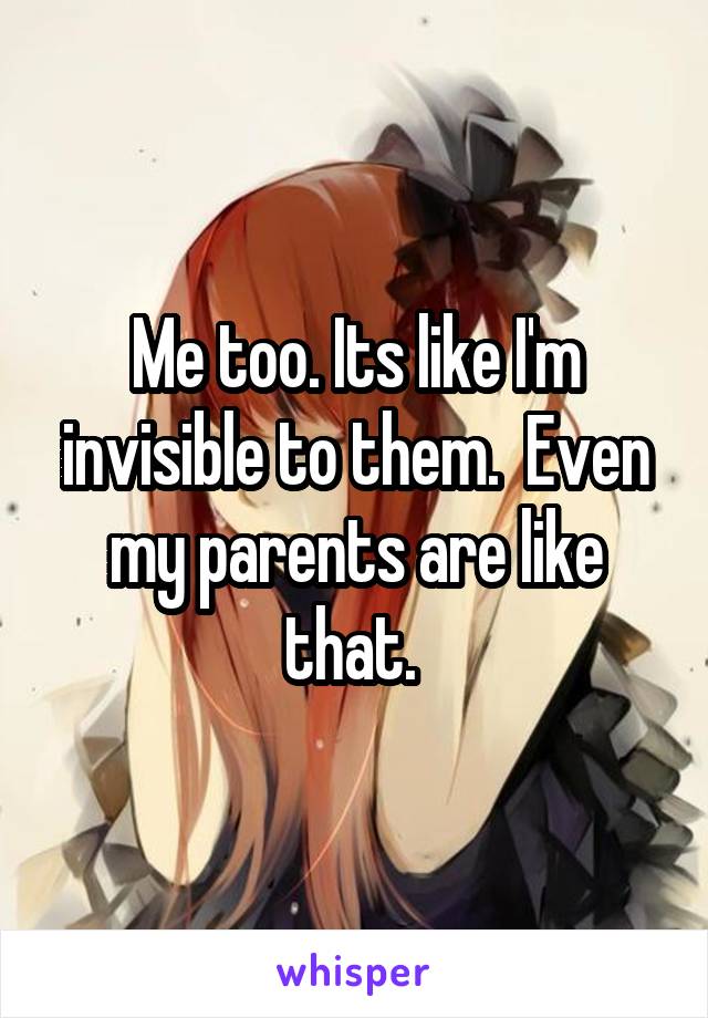 Me too. Its like I'm invisible to them.  Even my parents are like that. 
