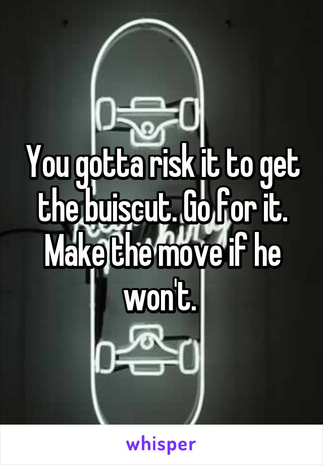 You gotta risk it to get the buiscut. Go for it. Make the move if he won't. 