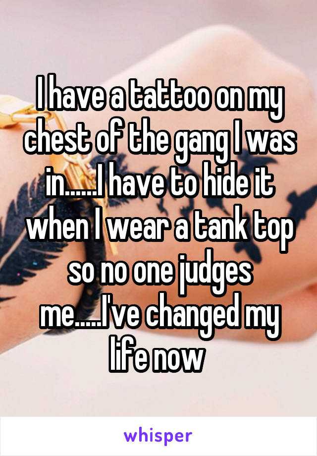 I have a tattoo on my chest of the gang I was in......I have to hide it when I wear a tank top so no one judges me.....I've changed my life now 