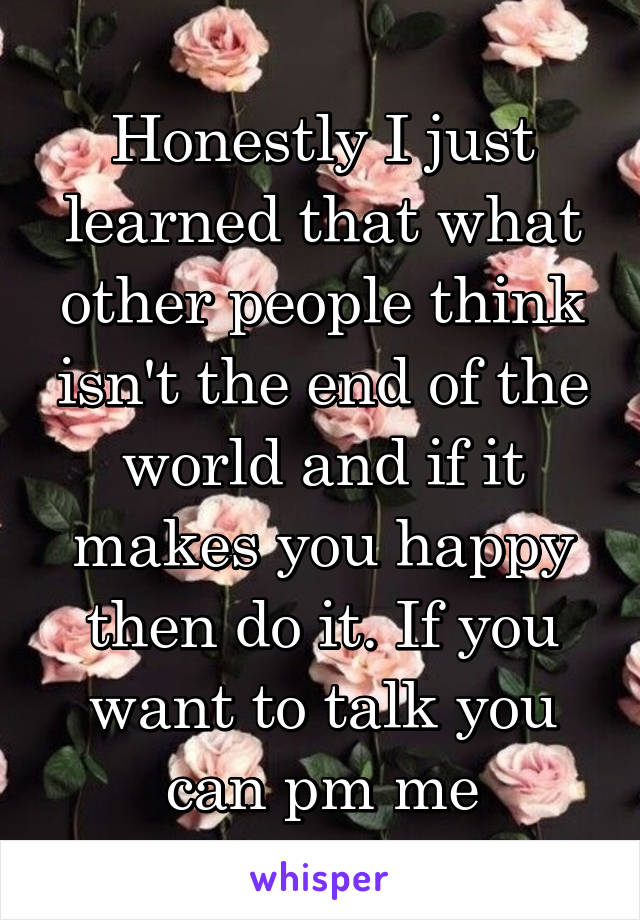 Honestly I just learned that what other people think isn't the end of the world and if it makes you happy then do it. If you want to talk you can pm me