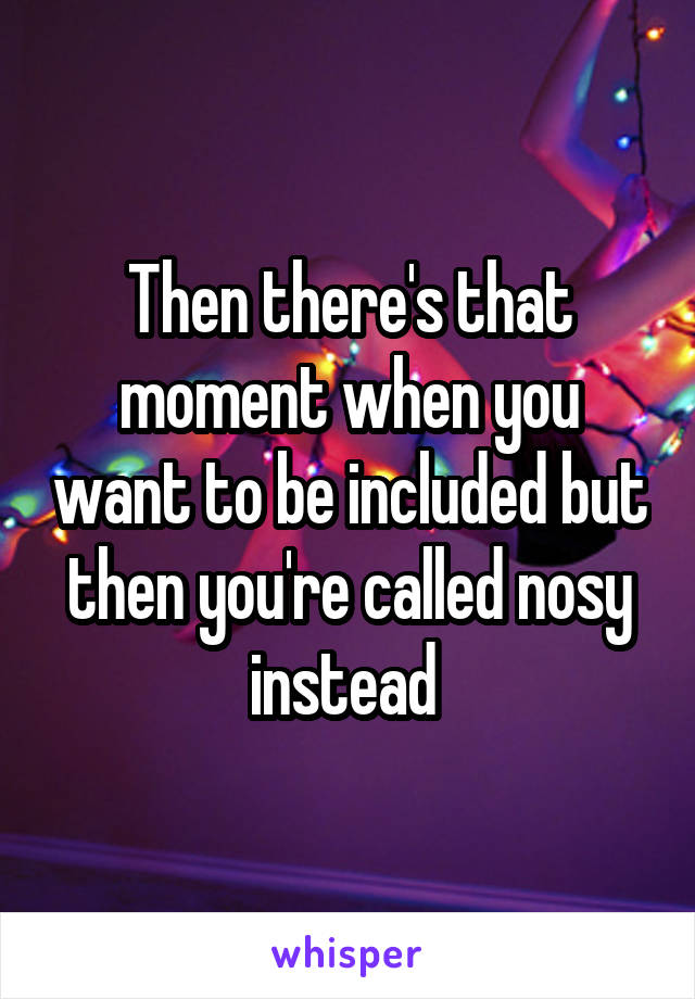 Then there's that moment when you want to be included but then you're called nosy instead 