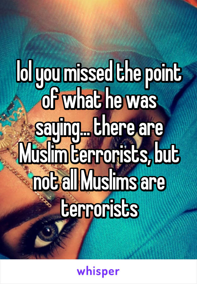 lol you missed the point of what he was saying... there are Muslim terrorists, but not all Muslims are terrorists