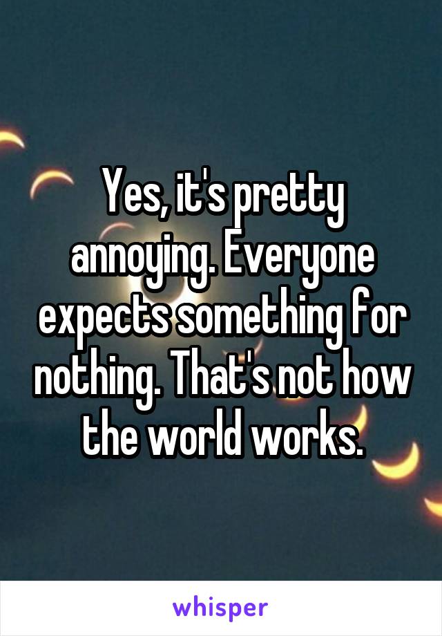 Yes, it's pretty annoying. Everyone expects something for nothing. That's not how the world works.