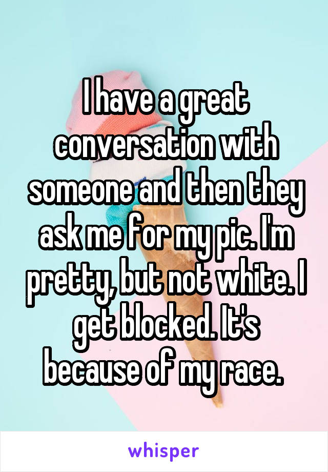 I have a great conversation with someone and then they ask me for my pic. I'm pretty, but not white. I get blocked. It's because of my race. 