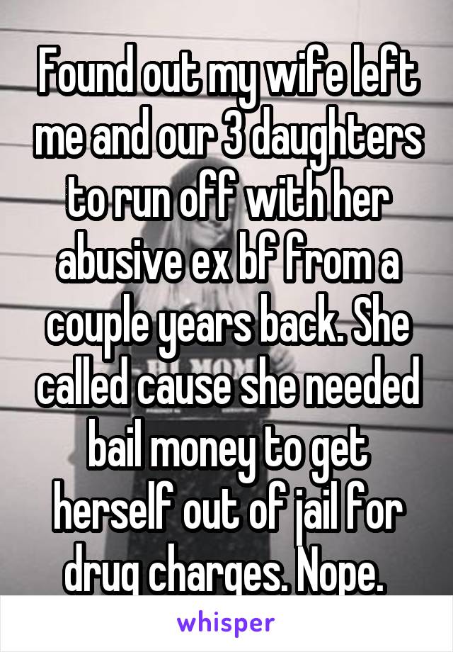 Found out my wife left me and our 3 daughters to run off with her abusive ex bf from a couple years back. She called cause she needed bail money to get herself out of jail for drug charges. Nope. 