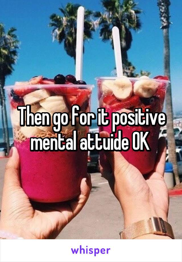 Then go for it positive mental attuide OK 