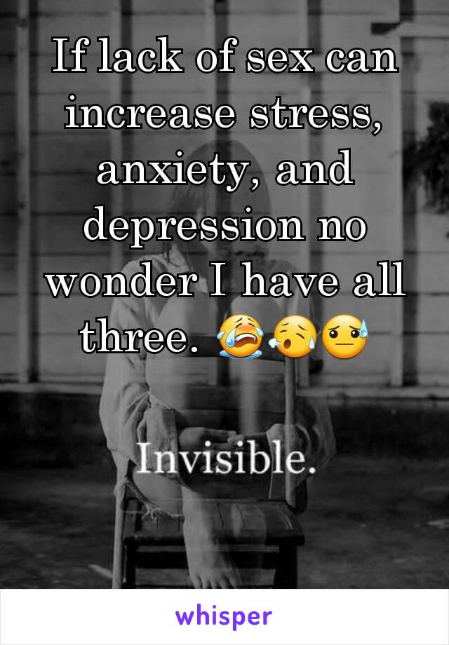 If lack of sex can increase stress, anxiety, and depression no wonder I have all three.