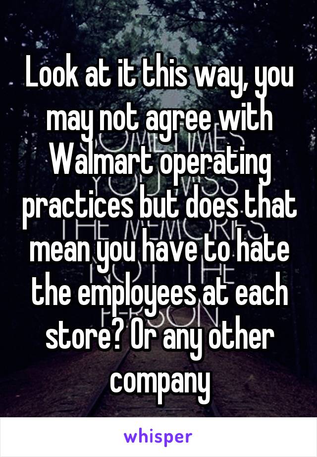 Look at it this way, you may not agree with Walmart operating practices but does that mean you have to hate the employees at each store? Or any other company