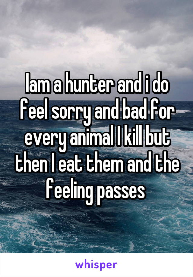 Iam a hunter and i do feel sorry and bad for every animal I kill but then I eat them and the feeling passes 