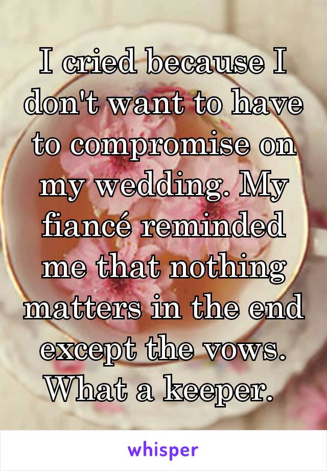 I cried because I don't want to have to compromise on my wedding. My fiancé reminded me that nothing matters in the end except the vows. What a keeper. 