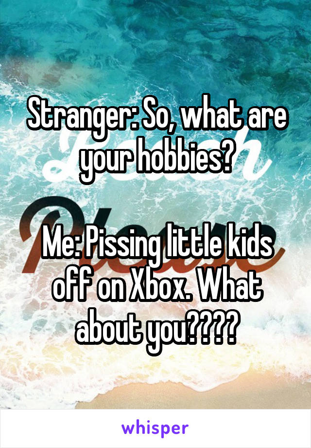 Stranger: So, what are your hobbies?

Me: Pissing little kids off on Xbox. What about you????