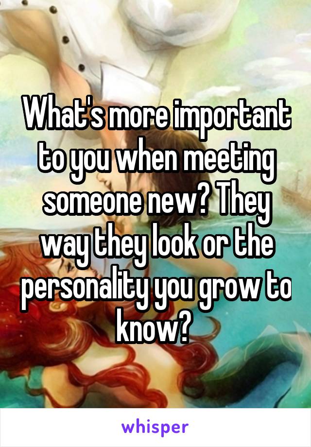 What's more important to you when meeting someone new? They way they look or the personality you grow to know? 