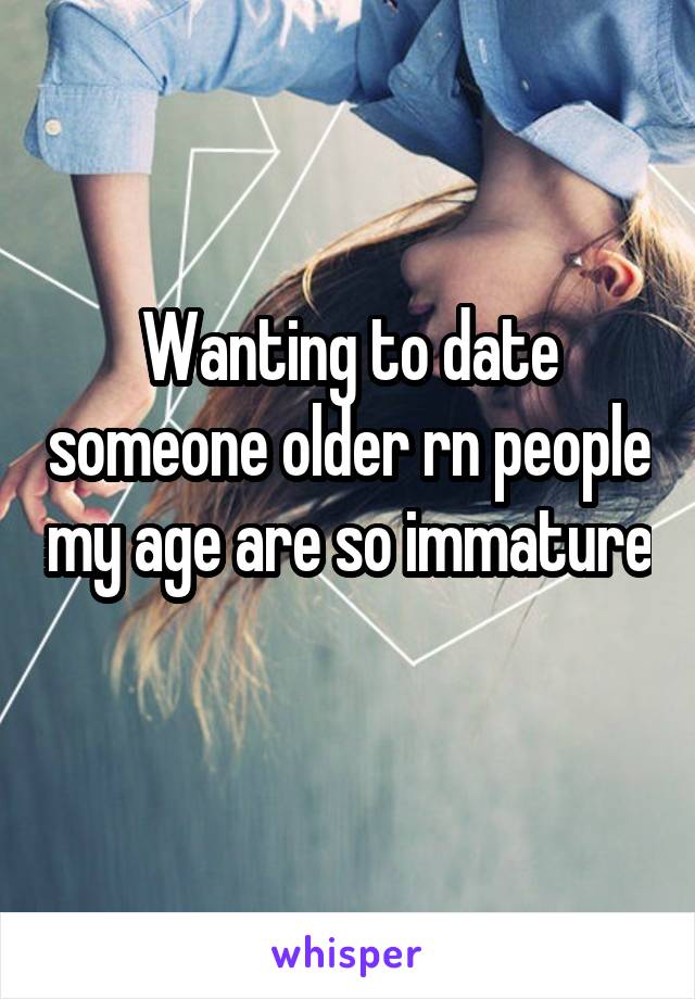 Wanting to date someone older rn people my age are so immature 
