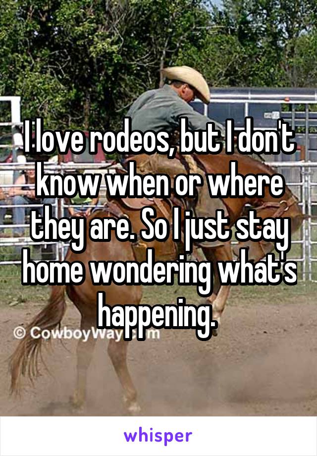 I love rodeos, but I don't know when or where they are. So I just stay home wondering what's happening. 