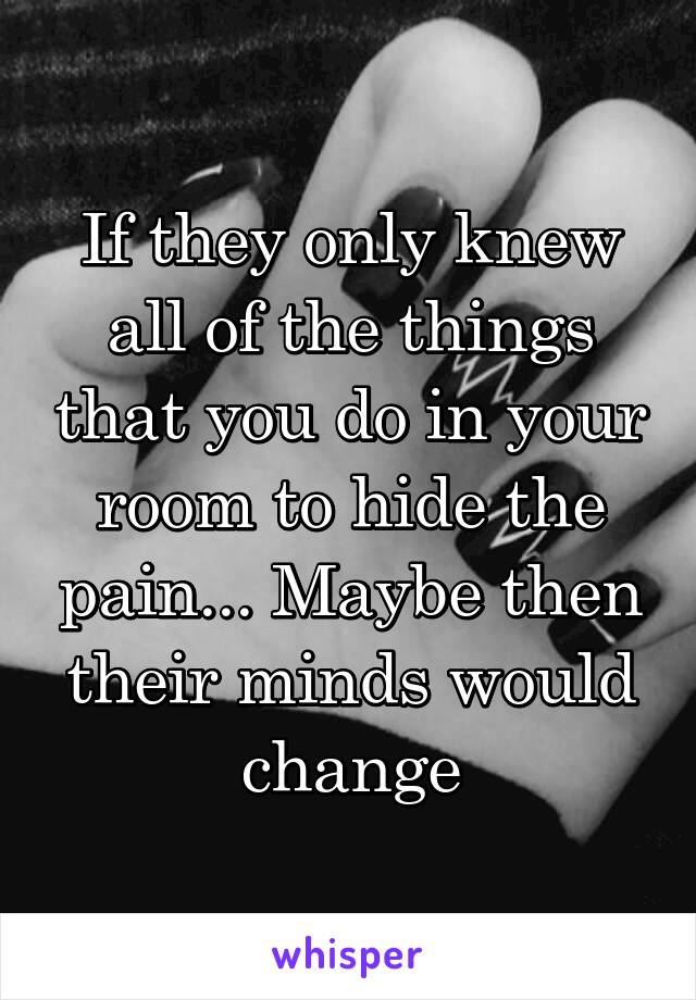 If they only knew all of the things that you do in your room to hide the pain... Maybe then their minds would change
