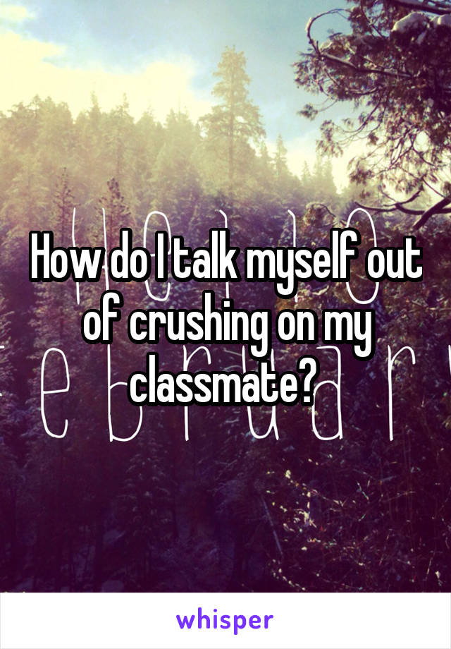 How do I talk myself out of crushing on my classmate? 