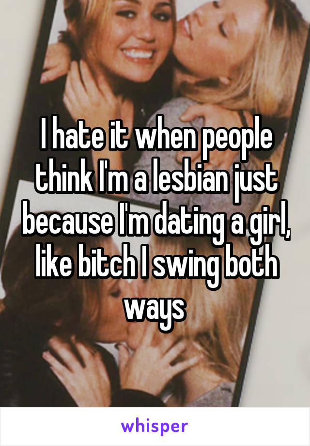 I hate it when people think I'm a lesbian just because I'm dating a girl, like bitch I swing both ways 
