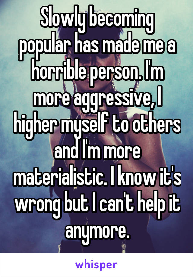 Slowly becoming popular has made me a horrible person. I'm more aggressive, I higher myself to others and I'm more materialistic. I know it's wrong but I can't help it anymore.
