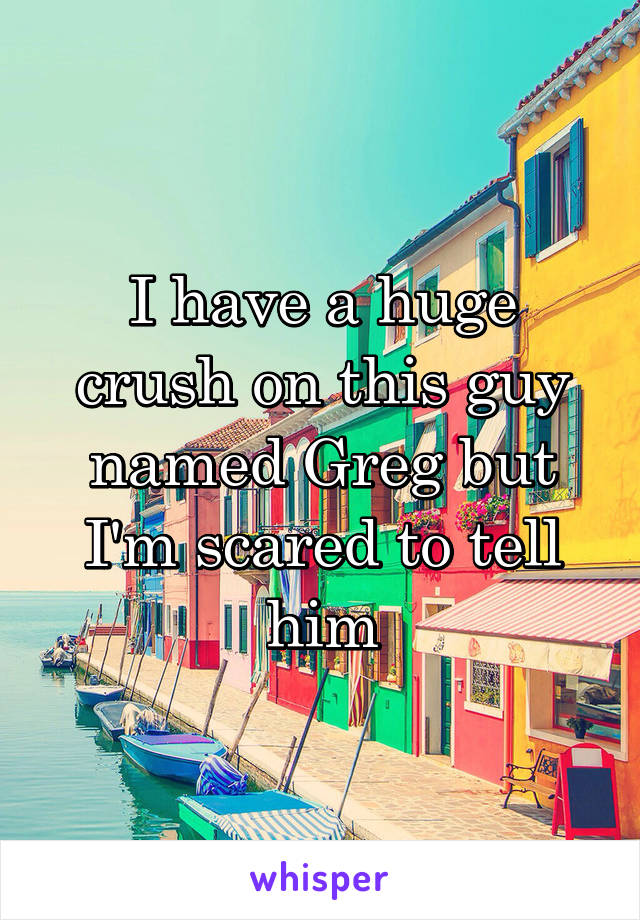I have a huge crush on this guy named Greg but I'm scared to tell him