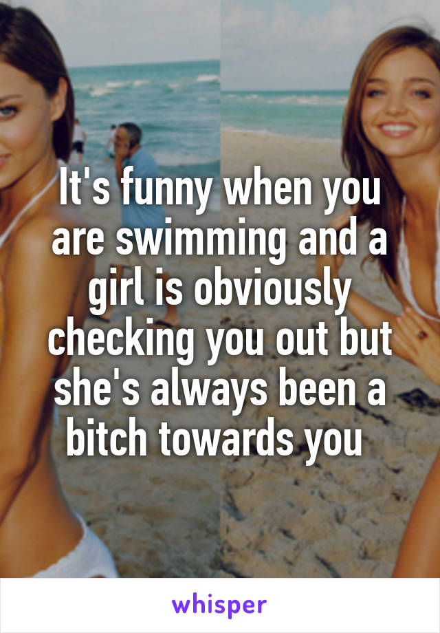 It's funny when you are swimming and a girl is obviously checking you out but she's always been a bitch towards you 