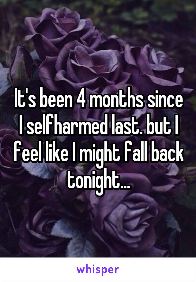 It's been 4 months since I selfharmed last. but I feel like I might fall back tonight...