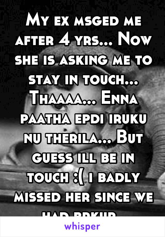 My ex msged me after 4 yrs... Now she is asking me to stay in touch... Thaaaa... Enna paatha epdi iruku nu therila... But guess ill be in touch :( i badly missed her since we had brkup. 
