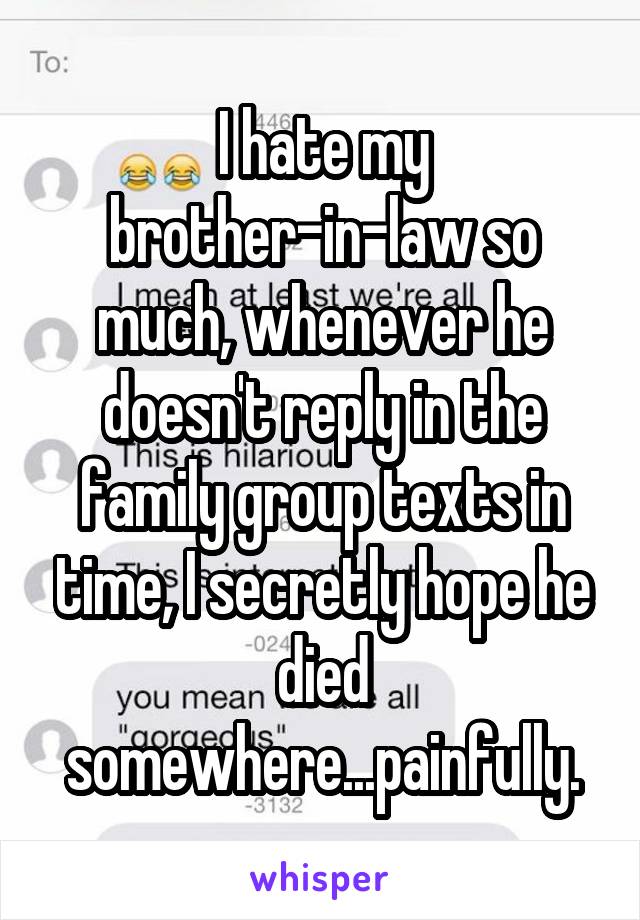 I hate my brother-in-law so much, whenever he doesn't reply in the family group texts in time, I secretly hope he died somewhere...painfully.